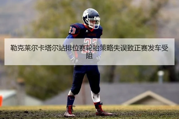 勒克莱尔卡塔尔站排位赛轮胎策略失误致正赛发车受阻